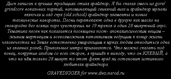 Диск записан в лучших традициях стиля грайдкор. Я бы сказал смесь из gore/grindcore вокальных партий, напоминающий свинячий визг и грайндкор музыки включая и олд скул (old school) грайндкор элементы и новые технические навороты. Песни перетекают одна в другую как масло на сковородке без всяких пауз чувствуешь не 19 треков а один 28 минутный опус. Тематика песен как полагается посвящена пост- апокалипсическим вещам – живым мертвецам и всевозможным катаклизмам ведущим к концу жизни человечества на Земле естественно умирающим в муках людям отводиться одна из главных ролей. Прикольные интро прилагаются. Что можно сказать под конец, покрутив альбом со всех сторон, я пришёл к выводу, что он КЛЕВЫЙ, а что на нём только 28 минут то этот факт вряд ли остановит истинного любителя грайндкора