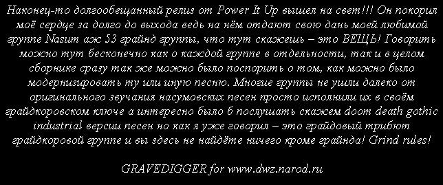 Наконец-то долгообещанный релиз от Power It Up вышел на свет!!! Он покорил моё сердце за долго до выхода ведь на нём отдают свою дань моей любимой группе Nasum аж 53 грайнд группы, что тут скажешь – это ВЕЩЬ! Говорить можно тут бесконечно как о каждой группе в отдельности, так и в целом сборнике сразу так же можно было поспорить о том, как можно было модернизировать ту или иную песню. Многие группы не ушли далеко от оригинального звучания насумовских песен просто исполнили их в своём грайдкоровском ключе а интересно было б послушать скажем doom death gothic industrial версии песен но как я уже говорил – это грайдовый трибют грайдкоровой группе и вы здесь не найдёте ничего кроме грайнда! Grind